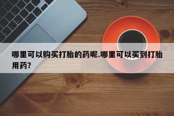 打胎药微信私人哪里可以购买打胎的药呢.哪里可以买到打胎用药？