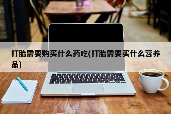 打胎药微信私人打胎需要购买什么药吃(打胎需要买什么营养品)